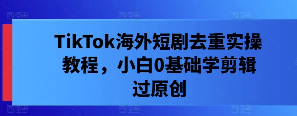 TikTok海外短剧去重实操教程，小白0基础学剪辑过原创-创客联盟资源网-本站致力于分享优质实用的互联网资源,创业项目,软件工具