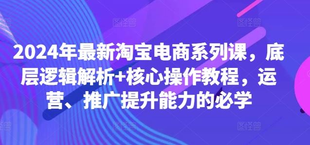2024年最新淘宝电商系列课，底层逻辑解析+核心操作教程，运营、推广提升能力的必学-创客联盟资源网-本站致力于分享优质实用的互联网资源,创业项目,软件工具