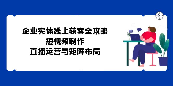 企业实体线上获客全攻略：短视频制作、直播运营与矩阵布局-创客联盟资源网-本站致力于分享优质实用的互联网资源,创业项目,软件工具