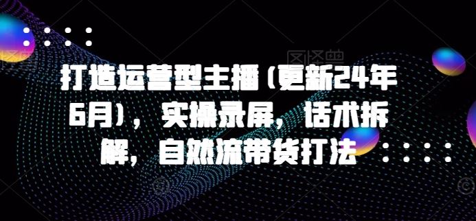 打造运营型主播(更新24年10月)，实操录屏，话术拆解，自然流带货打法-创客联盟资源网-本站致力于分享优质实用的互联网资源,创业项目,软件工具