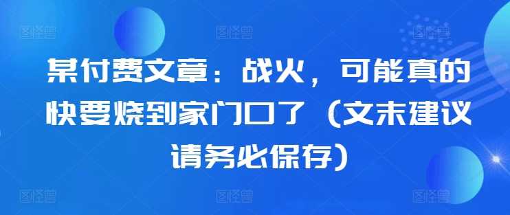 某付费文章：战火，可能真的快要烧到家门口了 (文末建议请务必保存)-创客联盟资源网-本站致力于分享优质实用的互联网资源,创业项目,软件工具