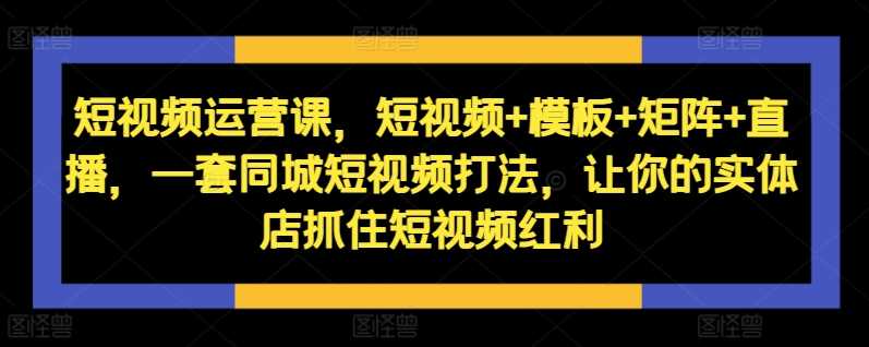 短视频运营课，短视频+模板+矩阵+直播，一套同城短视频打法，让你的实体店抓住短视频红利-创客联盟资源网-本站致力于分享优质实用的互联网资源,创业项目,软件工具