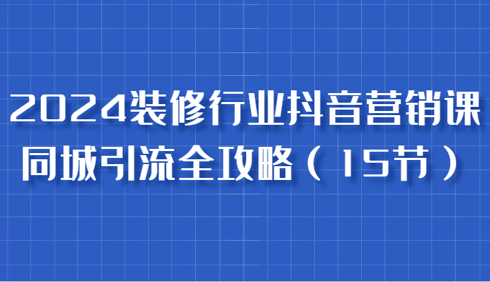 2024装修行业抖音营销课，同城引流全攻略，跟实战家学获客，成为数据驱动的营销专家-创客联盟资源网-本站致力于分享优质实用的互联网资源,创业项目,软件工具