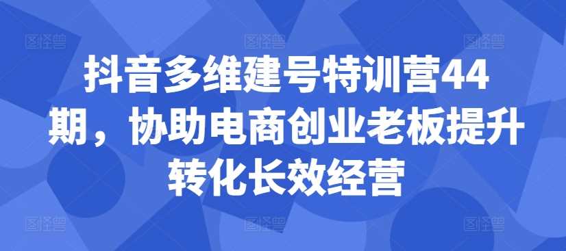 抖音多维建号特训营44期，协助电商创业老板提升转化长效经营-创客联盟资源网-本站致力于分享优质实用的互联网资源,创业项目,软件工具
