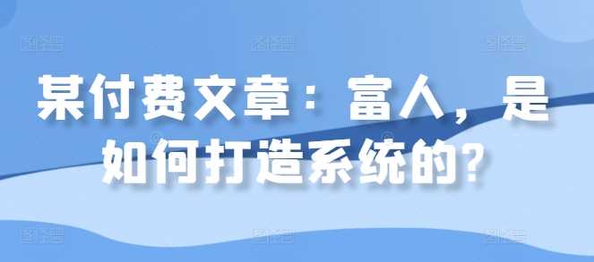 某付费文章：富人，是如何打造系统的?-创客联盟资源网-本站致力于分享优质实用的互联网资源,创业项目,软件工具