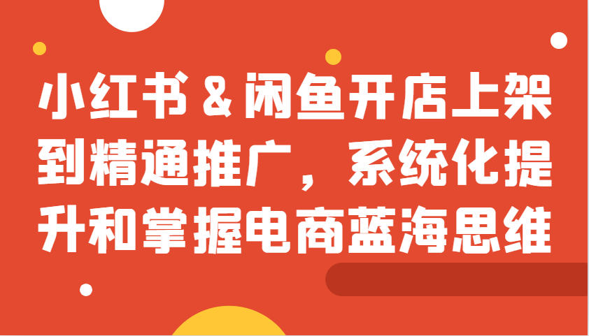 小红书&闲鱼开店上架到精通推广，系统化提升和掌握电商蓝海思维-创客联盟资源网-本站致力于分享优质实用的互联网资源,创业项目,软件工具