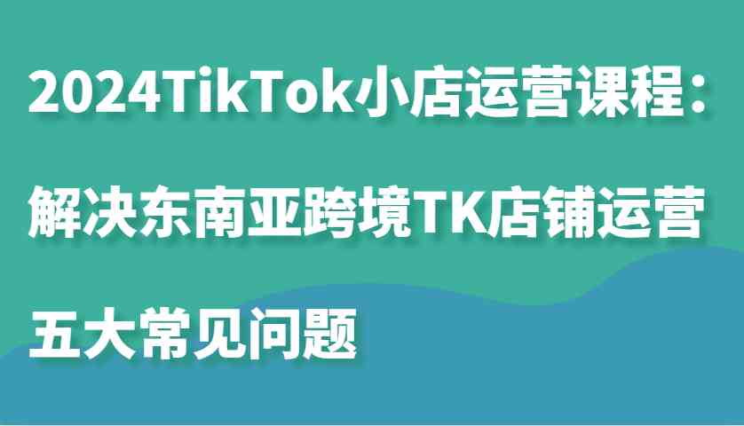 2024TikTok小店运营课程：解决东南亚跨境TK店铺运营五大常见问题-创客联盟资源网-本站致力于分享优质实用的互联网资源,创业项目,软件工具