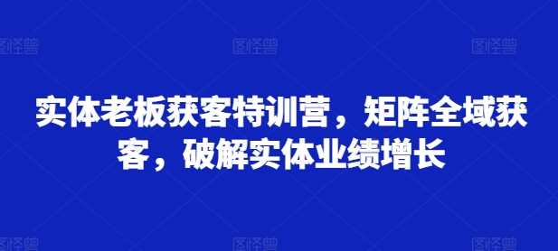 实体老板获客特训营，矩阵全域获客，破解实体业绩增长-创客联盟资源网-本站致力于分享优质实用的互联网资源,创业项目,软件工具
