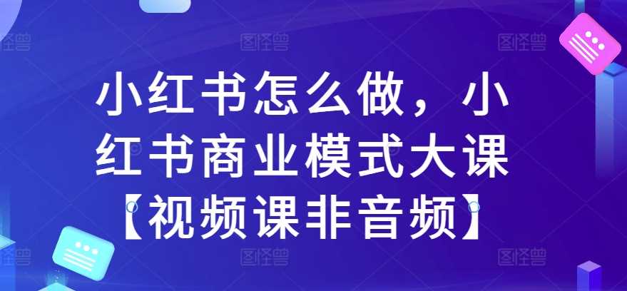 小红书怎么做，小红书商业模式大课【视频课非音频】-创客联盟资源网-本站致力于分享优质实用的互联网资源,创业项目,软件工具
