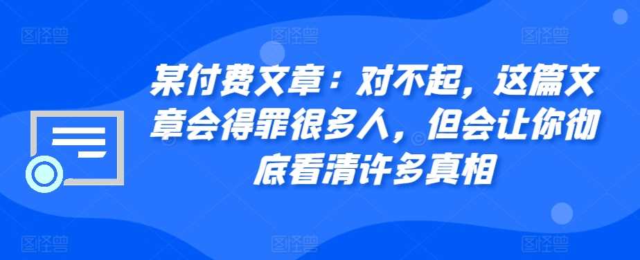 某付费文章：对不起，这篇文章会得罪很多人，但会让你彻底看清许多真相-创客联盟资源网-本站致力于分享优质实用的互联网资源,创业项目,软件工具