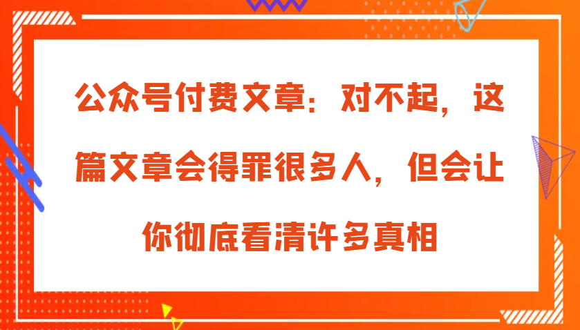 公众号付费文章：对不起，这篇文章会得罪很多人，但会让你彻底看清许多真相-创客联盟资源网-本站致力于分享优质实用的互联网资源,创业项目,软件工具