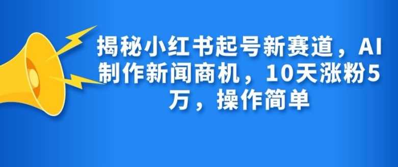 揭秘小红书起号新赛道，AI制作新闻商机，10天涨粉1万，操作简单-创客联盟资源网-本站致力于分享优质实用的互联网资源,创业项目,软件工具