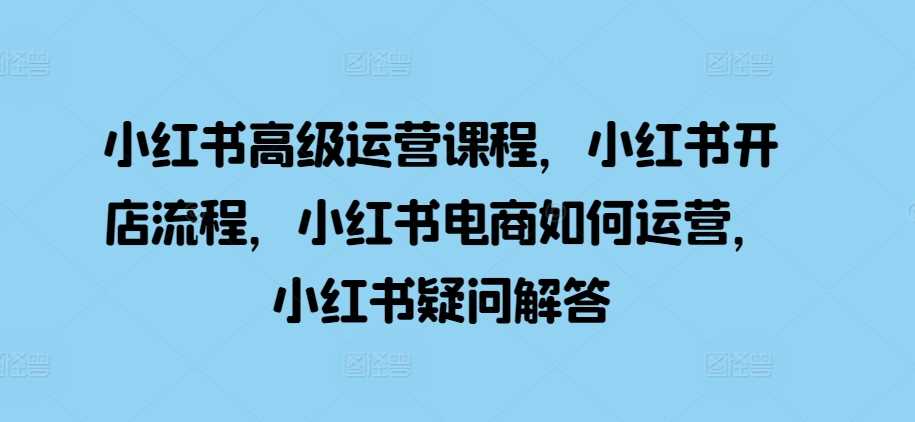 小红书高级运营课程，小红书开店流程，小红书电商如何运营，小红书疑问解答-创客联盟资源网-本站致力于分享优质实用的互联网资源,创业项目,软件工具