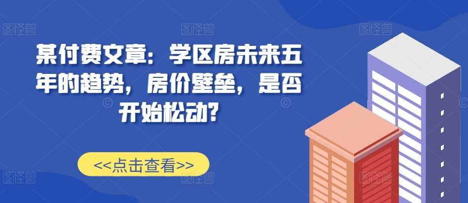某付费文章：学区房未来五年的趋势，房价壁垒，是否开始松动?-创客联盟资源网-本站致力于分享优质实用的互联网资源,创业项目,软件工具