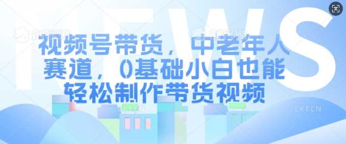 视频号带货，中老年人赛道，0基础小白也能轻松制作带货视频-创客联盟资源网-本站致力于分享优质实用的互联网资源,创业项目,软件工具
