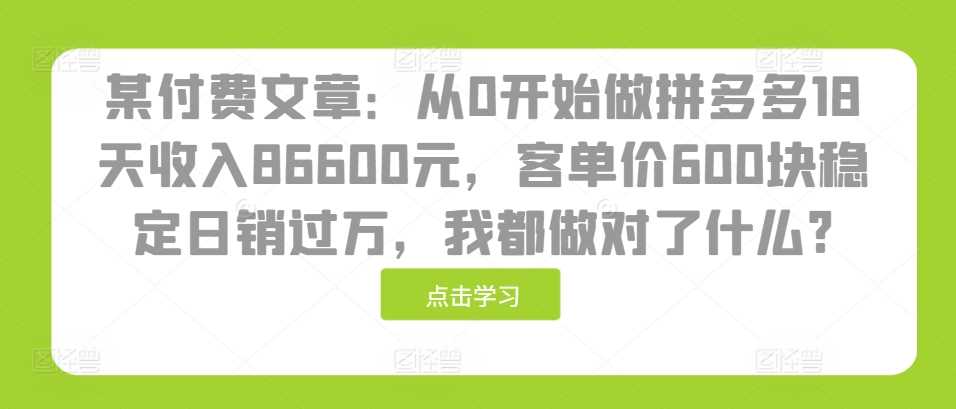 某付费文章：从0开始做拼多多18天收入86600元，客单价600块稳定日销过万，我都做对了什么?-创客联盟资源网-本站致力于分享优质实用的互联网资源,创业项目,软件工具