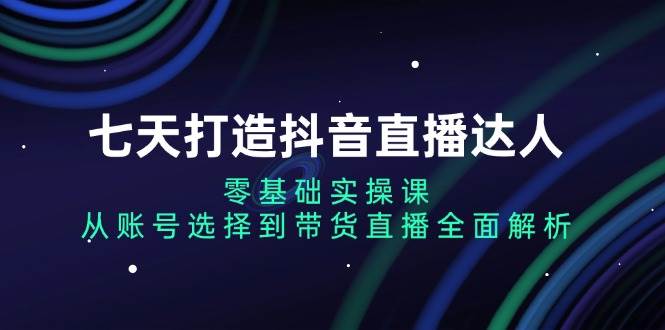 七天打造抖音直播达人：零基础实操课，从账号选择到带货直播全面解析-创客联盟资源网-本站致力于分享优质实用的互联网资源,创业项目,软件工具