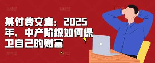 某付费文章：2025年，中产阶级如何保卫自己的财富-创客联盟资源网-本站致力于分享优质实用的互联网资源,创业项目,软件工具