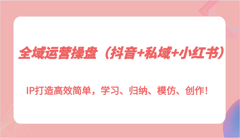 全域运营操盘（抖音+私域+小红书）IP打造高效简单，学习、归纳、模仿、创作！-创客联盟资源网-本站致力于分享优质实用的互联网资源,创业项目,软件工具