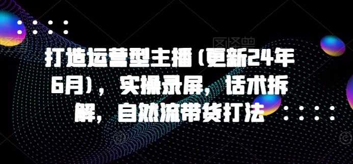 打造运营型主播(更新24年11月)，实操录屏，话术拆解，自然流带货打法-创客联盟资源网-本站致力于分享优质实用的互联网资源,创业项目,软件工具