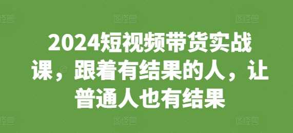 2024短视频带货实战课，跟着有结果的人，让普通人也有结果-创客联盟资源网-本站致力于分享优质实用的互联网资源,创业项目,软件工具
