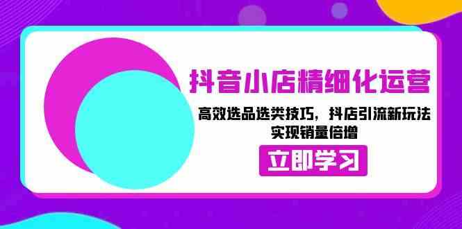 抖音小店精细化运营：高效选品选类技巧，抖店引流新玩法，实现销量倍增-创客联盟资源网-本站致力于分享优质实用的互联网资源,创业项目,软件工具