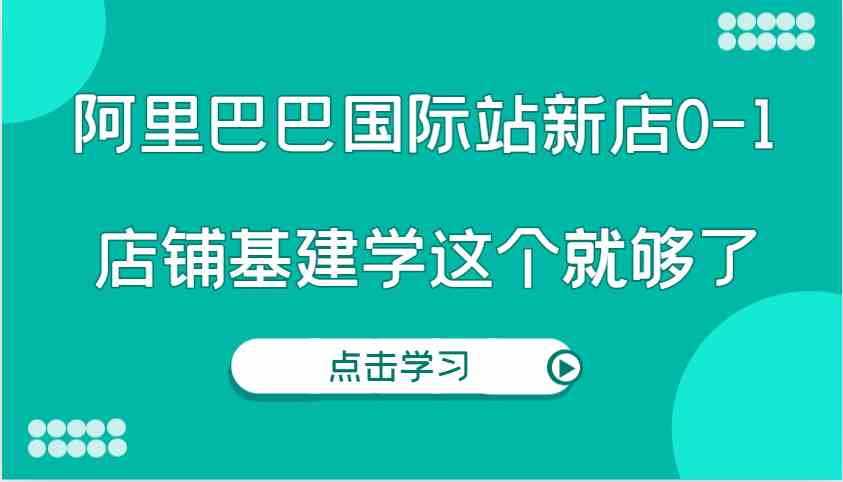 阿里巴巴国际站新店0-1，个人实践实操录制从0-1基建，店铺基建学这个就够了-创客联盟资源网-本站致力于分享优质实用的互联网资源,创业项目,软件工具