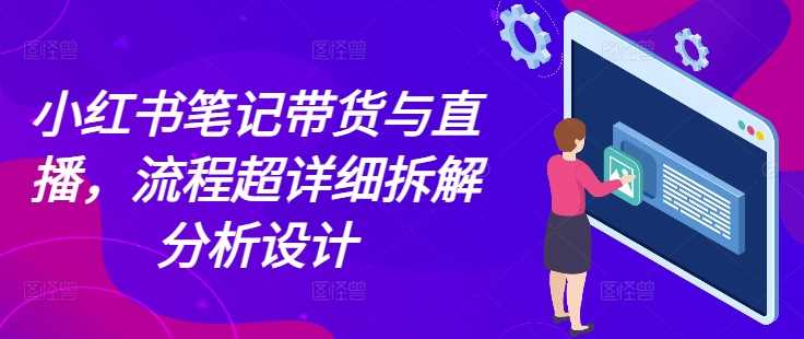 小红书笔记带货与直播，流程超详细拆解分析设计-创客联盟资源网-本站致力于分享优质实用的互联网资源,创业项目,软件工具