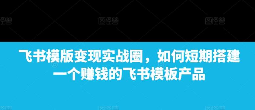 飞书模版变现实战圈，如何短期搭建一个赚钱的飞书模板产品-创客联盟资源网-本站致力于分享优质实用的互联网资源,创业项目,软件工具