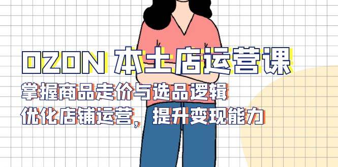 （13788期）OZON 本土店运营课，掌握商品走价与选品逻辑，优化店铺运营，提升变现能力-创客联盟资源网-本站致力于分享优质实用的互联网资源,创业项目,软件工具