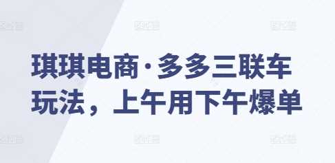 琪琪电商·多多三联车玩法，上午用下午爆单-创客联盟资源网-本站致力于分享优质实用的互联网资源,创业项目,软件工具
