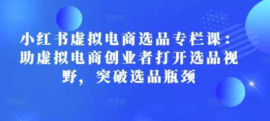 小红书虚拟电商选品专栏课：助虚拟电商创业者打开选品视野，突破选品瓶颈-创客联盟资源网-本站致力于分享优质实用的互联网资源,创业项目,软件工具