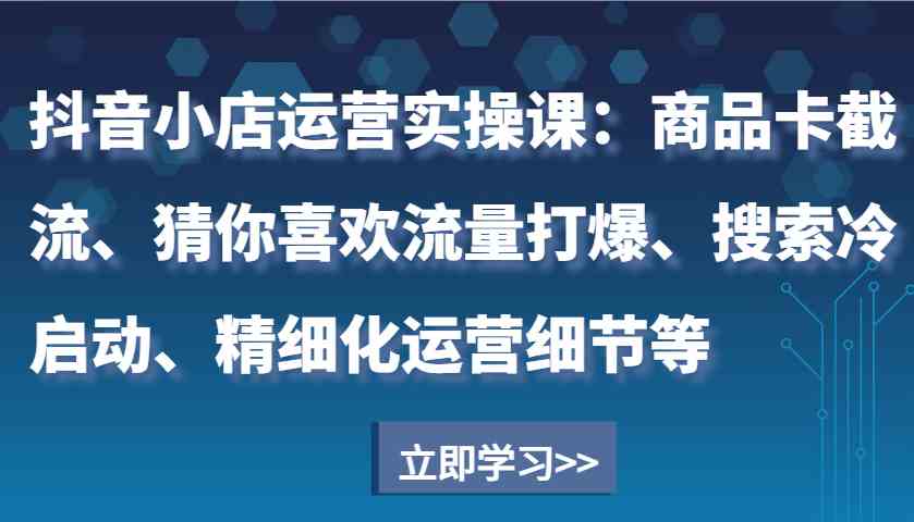 抖音小店运营实操课：商品卡截流、猜你喜欢流量打爆、搜索冷启动、精细化运营细节等-创客联盟资源网-本站致力于分享优质实用的互联网资源,创业项目,软件工具