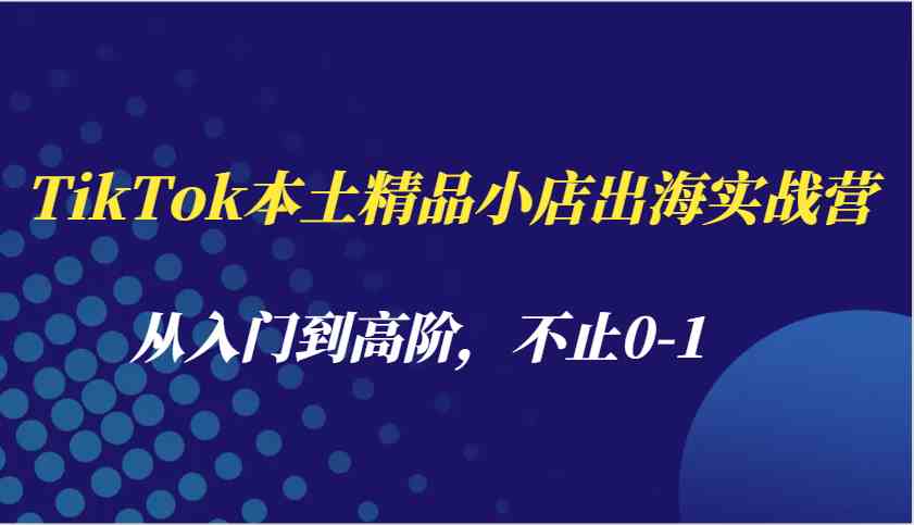TikTok本土精品小店出海实战营，从入门到高阶，不止0-1-创客联盟资源网-本站致力于分享优质实用的互联网资源,创业项目,软件工具