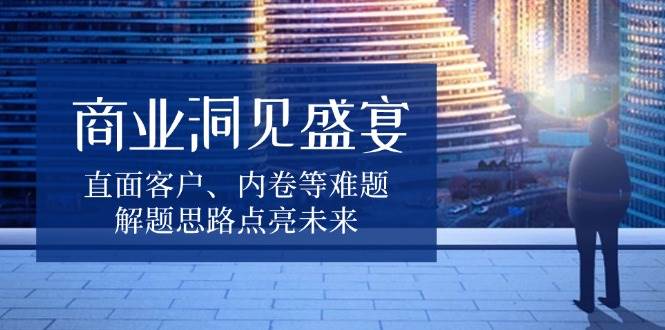 商业洞见盛宴，直面客户、内卷等难题，解题思路点亮未来-创客联盟资源网-本站致力于分享优质实用的互联网资源,创业项目,软件工具