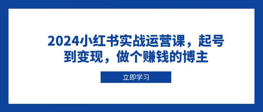 2024小红书实战运营课，起号到变现，做个赚钱的博主-创客联盟资源网-本站致力于分享优质实用的互联网资源,创业项目,软件工具