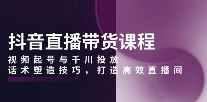 抖音直播带货课程，视频起号与千川投放，话术塑造技巧，打造高效直播间-创客联盟资源网-本站致力于分享优质实用的互联网资源,创业项目,软件工具