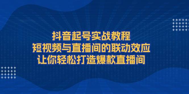 抖音起号实战教程，短视频与直播间的联动效应，让你轻松打造爆款直播间-创客联盟资源网-本站致力于分享优质实用的互联网资源,创业项目,软件工具