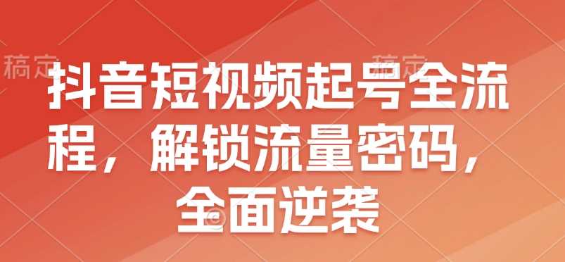 抖音短视频起号全流程，解锁流量密码，全面逆袭-创客联盟资源网-本站致力于分享优质实用的互联网资源,创业项目,软件工具